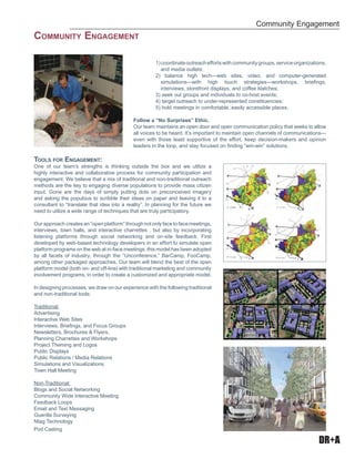 DR+A
1)coordinateoutreacheffortswithcommunitygroups,serviceorganizations,
and media outlets;
2) balance high tech—web sites, video, and computer-generated
simulations—with high touch strategies—workshops, brieﬁngs,
interviews, storefront displays, and coffee klatches;
3) seek out groups and individuals to co-host events;
4) target outreach to under-represented constituencies;
5) hold meetings in comfortable, easily accessible places.
Follow a “No Surprises” Ethic.
Our team maintains an open door and open communication policy that seeks to allow
all voices to be heard. It’s important to maintain open channels of communications—
even with those least supportive of the effort, keep decision-makers and opinion
leaders in the loop, and stay focused on ﬁnding “win-win” solutions.
TOOLS FOR ENGAGEMENT:
One of our team’s strengths is thinking outside the box and we utilize a
highly interactive and collaborative process for community participation and
engagement. We believe that a mix of traditional and non-traditional outreach
methods are the key to engaging diverse populations to provide mass citizen
input. Gone are the days of simply putting dots on preconceived imagery
and asking the populous to scribble their ideas on paper and leaving it to a
consultant to “translate that idea into a reality”. In planning for the future we
need to utilize a wide range of techniques that are truly participatory.
Our approach creates an “open platform” through not only face to face meetings,
interviews, town halls, and interactive charrettes , but also by incorporating
listening platforms through social networking and on-site feedback. First
developed by web-based technology developers in an effort to simulate open
platform programs on the web at in-face meetings, this model has been adopted
by all facets of industry, through the “Unconference,” BarCamp, FooCamp,
among other packaged approaches. Our team will blend the best of the open
platform model (both on- and off-line) with traditional marketing and community
involvement programs, in order to create a customized and appropriate model.
In designing processes, we draw on our experience with the following traditional
and non-traditional tools:
Traditional:
Advertising
Interactive Web Sites
Interviews, Brieﬁngs, and Focus Groups
Newsletters, Brochures & Flyers.
Planning Charrettes and Workshops
Project Theming and Logos
Public Displays
Public Relations / Media Relations
Simulations and Visualizations
Town Hall Meeting
Non-Traditional:
Blogs and Social Networking
Community Wide Interactive Meeting
Feedback Loops
Email and Text Messaging
Guerilla Surveying
Ntag Technology
Pod Casting
Community Engagement
COMMUNITY ENGAGEMENT
 