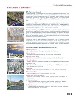 DR+A
DR+A’s Committment
DR+A is committed to sustainability and it is an integral part of many of our projects. As a
multidisciplinary ﬁrm our team offers a holistic approach to the planning and development
of our projects. DR+A specialized LEED® and sustainable design consulting services
offers clients practical and economical LEED® design solutions. As a member of the
United States Green Building Council, DR+A has LEED® accredited professionals on
staff.
Having provided LEED® consulting services for a number of clients, DR+A has been
involved with creative solutions pertaining to high energy efﬁciency, renewable energy,
water efﬁciency, storm water design, construction waste management, recycled/re-used
materials, indoor air quality and many other innovative measures.
Our approach to integrating LEED® solutions into a project is straightforward and starts
at the onset of the project. First, with the client, we explore the sustainable goals of the
project and determine whether LEED® or other rating systems are desired to be utilized.
During this, we also help the client understand the possibilities and where sustainable
efforts can be maximized based on the project budget, building type, certiﬁcation levels
desired and other programmatic elements.
Through this initial and clear understanding of the project’s site and program, solutions
are developed naturally and are seamlessly integrated into the project. Depending on
if a formal certiﬁcation process is desired or not, documentation of LEED® efforts is
established at this ﬁrst stage of the process and continues through the life of the project.
Ten Principles For Sustainable Communities...
1. FOSTER CONNECTIVITY
Link land use, transportation, open space, and natural systems.
2. STREET NETWORK
Provide an interconnected street grid and public open space network.
3. TRANSIT ORIENTED DESIGN
Establish connections between various transit systems to allow for growth.
4. OPEN SPACE SYSTEM
Create a hierarchy of open space typologies that encourage a broad range of activities.
5. COMMUNITY FORM
Pedestrian friendly compact environments foster greater walkability, reduced vehicular
trips, and a sense of community.
6. MIXED USE
Promote mixed-use development that reﬂects live, work, and play environments.
7. ARCHITECTURAL FORM
Plan for integration into the existing character of the area.
8. HUMAN SCALE / PEDESTRIAN ORIENTED
Design as if people matter...buildings, streets, and open spaces must relate to the
human scale.
9. “EYES ON THE STREET”
Feeling safe is essential. “Eyes on the street” provides for interaction between
neighbors, a sense of ownership of public spaces, and civic identity.
10. PUBLIC INVOLVEMENT
Engage, involve, and participate. Bringing the public in early and often provides for
openness, excitement, and ownership.
Sustainable Communities
SUSTAINABLE COMMUNITIES
 