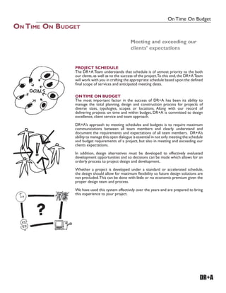 On Time On Budget
ON TIME ON BUDGET
DR+A
PROJECT SCHEDULE
The DR+A Team understands that schedule is of utmost priority to the both
our clents, as well as to the success of the project.To this end, the DR+ATeam
will work with you in crafting the appropriate schedule based upon the deÀned
Ànal scope of services and anticipated meeting dates.
ONTIME ON BUDGET
The most important factor in the success of DR+A has been its ability to
manage the total planning, design and construction process for projects of
diverse sizes, typologies, scopes or locations. Along with our record of
delivering projects on time and within budget, DR+A is committed to design
excellence, client service and team approach.
DR+A’s approach to meeting schedules and budgets is to require maximum
communications between all team members and clearly understand and
document the requirements and expectations of all team members. DR+A’s
ability to manage this open dialogue is essential in not only meeting the schedule
and budget requirements of a project, but also in meeting and exceeding our
clients expectations.
In addition, design alternatives must be developed to effectively evaluated
development opportunities and so decisions can be made which allows for an
orderly process to project design and development.
Whether a project is developed under a standard or accelerated schedule,
the design should allow for maximum Áexibility so future design solutions are
not precluded.This can be done with little or no economic premium given the
proper design team and process.
We have used this system effectively over the years and are prepared to bring
this experience to your project.
Meeting and exceeding our
clients’ expectations
 