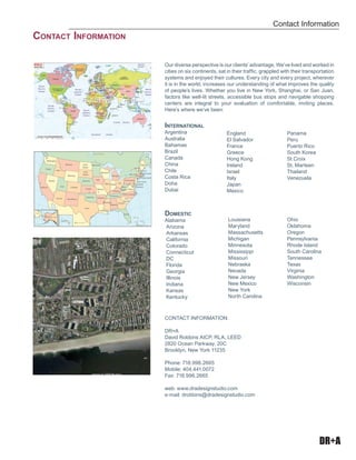 DR+A
Our diverse perspective is our clients’ advantage. We’ve lived and worked in
cities on six continents, sat in their traffic, grappled with their transportation
systems and enjoyed their cultures. Every city and every project, wherever
it is in the world, increases our understanding of what improves the quality
of people’s lives. Whether you live in New York, Shanghai, or San Juan,
factors like well-lit streets, accessible bus stops and navigable shopping
centers are integral to your evaluation of comfortable, inviting places.
Here’s where we’ve been:
International
Argentina
Australia
Bahamas
Brazil
Canada
China	
Chile
Costa Rica
Doha
Dubai
Contact Information:
DR+A
David Robbins AICP, RLA, LEED
2820 Ocean Parkway, 20C
Brooklyn, New York 11235
Phone: 718.996.2665
Mobile: 404.441.0072
Fax: 718.996.2665
web: www.dradesignstudio.com
e-mail: drobbins@dradesignstudio.com
England
El Salvador
France
Greece
Hong Kong
Ireland
Israel
Italy
Japan
Mexico
Panama
Peru
Puerto Rico
South Korea
St Croix
St. Marteen
Thailand
Venezuela
Domestic
Alabama
Arizona
Arkansas
California
Colorado
Connecticut
DC
Florida
Georgia
Illinois
Indiana
Kansas
Kentucky
Louisiana
Maryland
Massachusetts
Michigan
Minnesota
Mississippi
Missouri
Nebraska
Nevada
New Jersey
New Mexico
New York
North Carolina
Ohio
Oklahoma
Oregon
Pennsylvania
Rhode Island
South Carolina
Tennessee
Texas
Virginia
Washington
Wisconsin
Contact Information
Contact Information
 