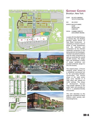 DR+A
Located off of the Belt Parkway
in Jamaica Bay, this Building
Brooklyn Award Winner for
New Retail Construction is
expanding to include a second
phase of retail development
and the planning and
coordination for the intended
residential component is now
being planned and developed.
Theteamwasaskedtoaddress
both the retail components as
well as coordinate the overall
ULURP process. The design
team has developed a series
of design guidelines and
provided schematic design for
all of the tenants.
The original phase, a 54-acre
shopping center remains as
a substantial commercial hub
for the surrounding Brooklyn
communities. The second
phase of the retail center
adds some 400,000 sf of
retail along with parking for
3,230 vehicles. This phase
of development focuses
more greater attention to the
public realm and provides for
retail in a pedestrian-friendly
environment.
The work described on this
page was completed by David
Robbins while working with
GreenbergFarrow.
CLIENT: RELATED COMPANIES
THE CITY OF NEW YORK
SIZE: 200+ ACRES
SERVICES:MASTER PLANNING
ULURP
ARCHITECTURE
LANDSCAPE
STATUS: PLANNING COMPLETE
DEVELOPMENT ONGOING
GATEWAY CENTER
Brooklyn, New York
 