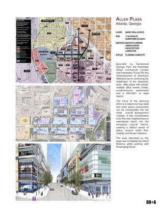 DR+A
Bounded by Centennial
Olympic Park, the Peachtree
Street commercial corridor
and Interstates 75 and 85, this
redevelopment of downtown
Atlanta is key to continuing the
redefinition of the downtown
area. Allen plaza will include:
multiple office towers, hotels,
condominiums, apartments
and a 500,000+ sf retail
district.
The focus of the planning
effort is to determine how retail
and open space components
can be incorporated into the
initial overall development
concept. A key consideration
is for this new neighborhood to
seemlessly blend into the
emerging cultural district,
creating a distinct sense of
place, ensure retail flow,
visibility and tenant retention.
The work described on this
page was completed by David
Robbins while working with
GreenbergFarrow.
CLIENT:	 BARRY REAL ESTATE
SIZE: 	 11 BLOCKS OF
	 DOWNTOWN ATLANTA
SERVICES:	MASTER PLANNING
	 URBAN DESIGN 		
	 ARCHITECTURE
	 LANDSCAPE
STATUS:	 PLANNING COMPLETE
Allen Plaza
Atlanta, Georgia
IVAN ALLEN BOULEVARD
MIDTOWN
CBD
DOWNTOWN ANCHOR AND
GATEWAY DEVELOPMENT
GEORGIA AQUARIUM
“CULTURAL DISTRICT”
“MIXED-USE
DISTRICT”
“CENTRAL BUSINESS
DISTRICT CORE”
CIVIL RIGHTS
MUSEUM
WORLD OF COKE
CENTENNIAL OLYMPIC PARK
CNN
CENTER
OMNI HOTEL
PEACHTREE
TOWERS
HYATT MARIOTT
SUNTRUST PLAZA
ANNEX
SACRED HEART
CHURCH
FIRST METHODIST
CHURCH
PEACHTREE
SUMMIT
HILTON
SHERATON
1/4 MILE
1/4 MILE
1/2 MILE
3/4 MILE
3/4 MILE
1/2 MILE
EMBASSY SUITES
INTERSTATE
75 / 85
INTERSTATE
75 / 85
SUNTRUST
PLAZA
PARK
CHILDREN’S
MUSEUM
DAYS INN PARKING
DECK
PEACHTREE
TOWERS
WEST PEACHTREE PLACE
SIMPSON STREET
BAKER STREET
TEERTSSMAILLIW
EVIRDKRAPCIPMYLOLAINNETNEC
TEERTSGNIRPS
TEERTSEERTHCAEPTSEW
TEERTSEERTHCAEP
MERCHANDISE
MART
ATLANTA
CIVIC CENTER
SCITREK
WESTIN
MACY’S
BUILDING
191 PEACHTREE
PTC PARKING PTC PARKING
PARKING
MERCHANDISE
MART
MERCHANDISE
MART
MERCHANDISE
MART
PEACHTREE
CENTER
BAYMOUNT INN
& SUITES
PEACHTREE CENTER
GEORGIA WORLD
CONGRESS CENTER
“CENTENNIAL
PLACE”
EMORY CRAWFORD
LONG HOSPITAL
GEORGIA TECH
POST ALLEN
PLAZA
CENTENNIAL
HOUSE
50 ALLEN
PLAZA 30 ALLEN PLAZA
TWELVE
W HOTEL
CIVIC CENTER
ALLEN PLAZA
- LINK BETWEEN TRADITIONAL CBD,
RETAIL CORRIDOR, CULTURAL
DISTRICT, AND RESIDENTIAL
NEIGHBORHOODS
- DOWNTOWN ANCHOR & GATEWAY
- DOWNTOWN ACTIVITY CENTER
- PEDESTRIAN FRIENDLY &
VEHICULARLY ACCESSIBLE
- RECONFIGURED PARK AND OPEN
SPACE AS NEW DOWNTOWN ADDRESS
FOR SURROUNDING BUILDINGS
- OFFICE & VISITORS DURING THE DAY
- RESIDENTS & VISITORS AT NIGHT
- SHARED PARKING BETWEEN
OFFICE & RETAIL
ALLEN PLAZA DEVELOPMENT
CENTRAL BUSINESS DISTRICT (CBD)
MIDTOWN
CENTENNIAL PLACE
CULTURAL DISTRICT
CENTENIIAL OLYMPIC PARK
MIXED-USE DISTRICT
GEORGIA WORLD CONGRESS CENTER
PROPOSED BUILDINGS
FUTURE BUILDINGS
 