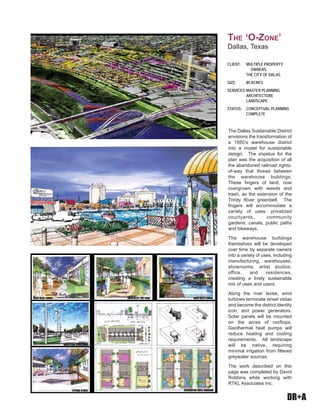 DR+A
The Dallas Sustainable District
envisions the transformation of
a 1950’s warehouse district
into a model for sustainable
design. The impetus for the
plan was the acquisition of all
the abandoned railroad rights-
of-way that thread between
the warehouse buildings.
These fingers of land, now
overgrown with weeds and
trash, as the extension of the
Trinity River greenbelt. The
fingers will accommodate a
variety of uses: privatized
courtyards, community
gardens, canals, public paths
and bikeways.
The warehouse buildings
themselves will be developed
over time by separate owners
into a variety of uses, including
manufacturing, warehouses,
showrooms, artist studios,
office, and residences,
creating a lively sustainable
mix of uses and users.
Along the river levee, wind
turbines terminate street vistas
and become the district identity
icon, and power generators.
Solar panels will be mounted
on the acres of rooftops.
Geothermal heat pumps will
reduce heating and cooling
requirements. All landscape
will be native, requiring
minimal irrigation from filtered
greywater sources.
The work described on this
page was completed by David
Robbins while working with
RTKL Associates Inc.
CLIENT: MULTIPLE PROPERTY
OWNERS
THE CITY OF DALAS
SIZE: 80 ACRES
SERVICES:MASTER PLANNING
ARCHITECTURE
LANDSCAPE
STATUS: CONCEPTUAL PLANNING
COMPLETE
THE ‘O-ZONE’
Dallas, Texas
 