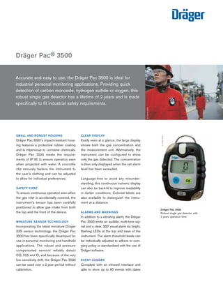 Dräger Pac® 3500 
Tel: +44 (0)191 490 1547 
Fax: +44 (0)191 477 5371 
Email: northernsales@thorneandderrick.co.uk 
Website: www.heattracing.co.uk 
Accurate and easy to use, the Dräger Pac 3500 is ideal for 
industrial personal monitoring applications. Providing quick 
detection of carbon monoxide, hydrogen sulfide or oxygen, this 
robust single gas detector has a lifetime of 2 years and is made 
specifically to fit industrial safety requirements. 
ST-6066-2004 
SMALL AND ROBUST HOUSING 
Dräger Pac 3500’s impact-resistant hous-ing 
features a protective rubber coating 
and is impervious to corrosive chemicals. 
Dräger Pac 3500 meets the require-ments 
of IP 65 to ensure operation even 
when projected with water. A crocodile 
clip securely fastens the instrument to 
the user’s clothing and can be adjusted 
to allow for individual preferences. 
SAFETY FIRST 
To ensure continuous operation even when 
the gas inlet is accidentally covered, the 
instrument’s sensor has been carefully 
positioned to allow gas intake from both 
the top and the front of the device. 
MINIATURE SENSOR TECHNOLOGY 
Incorporating the latest miniature Dräger 
XXS sensor technology, the Dräger Pac 
3500 has been specifically developed for 
use in personal monitoring and handheld 
applications. The robust and pressure 
compensated sensors reliably detect 
CO, H2S and O2 and because of the very 
low sensitivity drift, the Dräger Pac 3500 
can be used over a 2 year period without 
calibration. 
CLEAR DISPLAY 
Easily seen at a glance, the large display 
shows both the gas concentration and 
the measurement unit. Alternatively, the 
instrument can be configured to show 
only the gas detected. The concentration 
is then only displayed when the set alarm 
level has been exceeded. 
Language-free to avoid any misunder-standing, 
this continuous numeric display 
can also be back-lit to improve readability 
in darker conditions. Colored labels are 
also available to distinguish the instru-ment 
at a distance. 
ALARMS AND WARNINGS 
In addition to a vibrating alarm, the Dräger 
Pac 3500 emits an audible, multi-tone sig-nal 
and a clear, 360° visual alarm via bright, 
flashing LEDs at the top and base of the 
instrument. The alarm threshold levels can 
be individually adjusted to adhere to com-pany 
policy or standardized with the use of 
Dräger software. 
EVENT LOGGER 
Complete with an infrared interface and 
able to store up to 60 events with dates 
www.thorneanderrick.co.uk 
D-1328-2009 
Dräger Pac 3500 
Robust single gas detector with 
2 years operation time. 
 