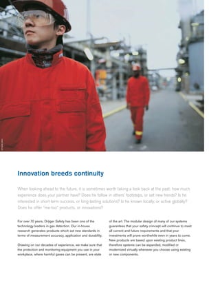 Innovation breeds continuity
When looking ahead to the future, it is sometimes worth taking a look back at the past: how much
experience does your partner have? Does he follow in others’ footsteps, or set new trends? Is he
interested in short-term success, or long-lasting solutions? Is he known locally, or active globally?
Does he offer “me-too” products, or innovations?
02 |
ST-6066-2004
For over 70 years, Dräger Safety has been one of the
technology leaders in gas detection. Our in-house
research generates products which set new standards in
terms of measurement accuracy, application and durability.
Drawing on our decades of experience, we make sure that
the protection and monitoring equipment you use in your
workplace, where harmful gases can be present, are state
of the art. The modular design of many of our systems
guarantees that your safety concept will continue to meet
all current and future requirements and that your
investments will prove worthwhile even in years to come.
New products are based upon existing product lines,
therefore systems can be expanded, modified or
modernized virtually whenever you choose using existing
or new components.
 