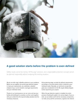 04 |
A good solution starts before the problem is even defined
Safety needs cannot be met by “off-the-peg” solutions, and a dependable protection concept cannot
be planned responsibly without analysing the existing situation.
ST-4678-2005
We do not offer rigid, inflexible solutions to your problems.
Before we put together the perfect gas detection system
to meet your requirements, we undertake a detailed
analysis of your current situation, any legal requirements
and your individual needs.
Thanks to our local presence, we can come and see your
facility and buildings for ourselves; we then work together
with you to determine the required safety standard and the
necessary measures.
At the planning stage, we take the defined requirements
and design a concrete solution which is tailored to your
individual needs. Naturally, our technical concept also
gives due consideration to the SIL target (Safety Integrity
Level) required by your project.
When the gas detection system is installed, the entire
process of putting the system into service begins. If you so
wish, we can deliver and fit all the necessary components,
run tests, set up all the connections, organize new internal
 