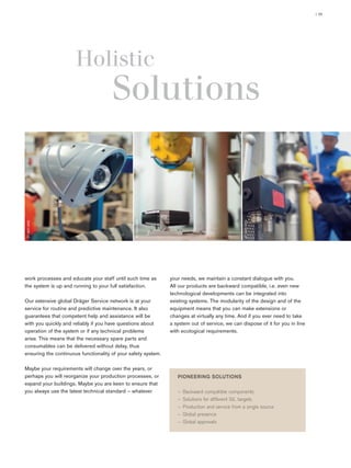 ST-11434-2007
ST-4929-2004
| 05
work processes and educate your staff until such time as
the system is up and running to your full satisfaction.
Our extensive global Dräger Service network is at your
service for routine and predictive maintenance. It also
guarantees that competent help and assistance will be
with you quickly and reliably if you have questions about
operation of the system or if any technical problems
arise. This means that the necessary spare parts and
consumables can be delivered without delay, thus
ensuring the continuous functionality of your safety system.
Maybe your requirements will change over the years, or
perhaps you will reorganize your production processes, or
expand your buildings. Maybe you are keen to ensure that
you always use the latest technical standard – whatever
your needs, we maintain a constant dialogue with you.
All our products are backward compatible, i.e. even new
technological developments can be integrated into
existing systems. The modularity of the design and of the
equipment means that you can make extensions or
changes at virtually any time. And if you ever need to take
a system out of service, we can dispose of it for you in line
with ecological requirements.
ST-3927-2005
Holistic
Solutions
 