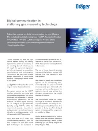 Dräger has counted on digital communication for over 30 years.
This includes the globally recognised HART®, FoundationFieldbus
H1®, Profibus PA® and LON technologies. We also offer a
proprietary solution for our VarioGard systems in the form
of the VarioGard Bus.
Digital communication in
stationary gas measuring technology
D-52676-2012
Dräger provides you with the right
solution. Whether planning and installing
a gas warning system or connecting to
the existing digital infrastructure.
We supply the appropriate equipment
and offer services such as consultation,
commissioning and maintenance.
Furthermore, we also offer suitable
analysis solutions for all current digital
interfaces. These give you remote access
to your system.
Our digital transmitters also offer a wide
range of internal diagnosis functions.
The remote control via the HART®
interface simplifies the daily work
performed by measurement and control
technicians. The digital HART® signal is
superimposed (modulated) on the
analogue 4 to 20 mA signal. This way,
you can configure your gas transmitter
digitally using HART®, while the
measurement values are transmitted in
analogue mode. It is simple and requires
little effort to retrofit your existing 4 to 20
mA system with HART® transmitters.
Both Profibus PA® (PB) and
FoundationFieldbus H1® (FF) are in use
and accepted all over the world.
Both technologies are standards in
accordance with IEC 61158-2. PB and FF,
and feature robust signal transmission,
which allows process-based applications
in the industry.
The use of these standards ensures
interoperability between various field
devices (e.g. gas transmitter and
flow regulator).
With PB and FF, we are able to implement
systems in the intrinsically safe,
increased safety and pressure-resistant
enclosure safety types. Intrinsically safe
means you can work on the device in the
explosion-hazard area without the
clearance measurement that would
otherwise be required.
The VarioGardBus offers you a large
exchange of information between the
signal transmitter and analysis unit.
With this proprietary Dräger bus, it is
possible to design an efficient digital
system. In this case, all the components
are provided by Dräger.
LON is a network platform for control
systems in the field of building automation
and supply technology. Thanks to LON
technology, you can directly integrate the
Dräger Polytron 7000.
Tel: +44 (0)191 490 1547
Fax: +44 (0)191 477 5371
Email: northernsales@thorneandderrick.co.uk
Website: www.heattracing.co.uk
www.thorneanderrick.co.uk
 