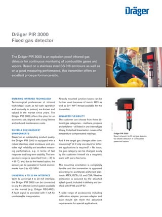 Tel: +44 (0)191 490 1547 
Fax: +44 (0)191 477 5371 
Email: northernsales@thorneandderrick.co.uk 
Website: www.heattracing.co.uk 
The Dräger PIR 3000 is an explosion proof infrared gas 
detector for continuous monitoring of combustible gases and 
vapors. Based on a stainless steel SS 316 enclosure as well as 
on a good measuring performance, this transmitter offers an 
excellent price-performance-ratio. 
ENTERING INFRARED TECHNOLOGY 
Technological preferences of infrared 
technology (such as fail safe operation 
and immunity to poison) are known and 
valued in the market since years. The 
Dräger PIR 3000 offers this plus for an 
economic use, aligned with a long lifetime 
and reduced maintenance costs. 
SUITABLE FOR HARSHEST 
ENVIRONMENTS 
Based on an outstanding product quality, 
the Dräger PIR 3000 is equipped with a 
robust stainless steel enclosure and pro-vides 
high reliability and excellent measur-ing 
performance, e.g. in terms of fast 
response and long-term stability. The tem-perature 
range is specified from – 40 to 
+ 65 °C, and, due to the heated optics, the 
sensor can be operated in humid environ-ments 
from 0 to 100 %RH. 
UNIVERSAL 4 TO 20 MA INTERFACE 
With its universal 4 to 20 mA interface, 
the Dräger PIR 3000 can be connected 
to any 4 to 20 mA control system available 
in the market (e.g. Dräger REGARD). 
A fault signal is provided with 1 mA for 
unmistakable interpretation. 
Already mounted junction boxes can be 
further used because of metric M25 as 
well as 3/4" NPT thread available for the 
transmitter. 
ADVANCED FLEXIBILITY 
The customer can choose from three dif-ferent 
gas categories – methane, propane 
and ethylene – all listed in one internal gas 
library. Individual linearisation curves offer 
temperature-compensated readings. 
And if the target gas changes after com-missioning? 
Or if only one stock for differ-ent 
applications is required? – No issue, 
the gas category can be changed easily 
by the customer himself via a magnetic 
wand with just a few turns. 
The mounting orientation is completely 
flexible and the transmitter is approved 
according to worldwide preferred stan-dards: 
ATEX, IECEx, UL and CSA. Weather 
protection is secured by the attached 
splash guard, included in delivery and cer-tified 
with IP 66 and IP 67. 
A wide range of accessories including 
calibration adapter, process adapter and 
duct mount set meet the advanced 
requirements for special applications. 
Dräger PIR 3000 
Fixed gas detector 
ST-9025-2005 
Dräger PIR 3000 
Smart infrared 4 to 20 mA gas detector 
for reliable detection of combustible 
gases and vapors. 
ST-8822-2005 
www.thorneanderrick.co.uk 
 