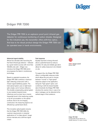 The Dräger PIR 7200 is an explosion proof point infrared gas 
detector for continuous monitoring of carbon dioxide. Designed 
for the industrial use, the transmitter offers drift-free optics. 
And due to its robust product design the Dräger PIR 7200 can 
be operated even in harsh environments. 
Advanced signal stability 
Almost two decades after launching the 
first fixed infrared gas detector – followed 
by a great market success with more than 
100,000 units sold – Dräger now 
introduce the Dräger PIR 7200 which 
encompasses the latest in revolutionary 
technology. 
Based on patented innovations, the 
Dräger PIR 7200 combines a maximum 
light collecting construction with a 
4-beam signal stabilising system. The 
total optical system uses no light beam 
split, simply a set of various reflectors. 
This double-compensating optical system 
is very resistant towards known 
influences such as dust, fog or insects 
frequently found in the measuring cuvette 
or by dirt accumulation on the optical 
surfaces. Due to its non-imaging 
construction, the measuring signal is not 
affected by a partial beam block. 
This innovative optical system ensures 
that the Dräger PIR 7200 fulfils the 
customer requirements in industrial 
applications of “no false alarms”, longer 
service intervals and a drift-free signal 
output. 
Fast response 
Equally important is being informed 
about a potential hazard as early as 
possible. An early and reliable gas alarm 
allows for safety measures to be initiated 
on site. 
To support this, the Dräger PIR 7200 
offers a configurable response mode 
which allows the end user to choose 
between “normal” or “high speed” 
response subject to the application. 
Using the “high speed” option, and 
combining it with the lowest feasible 
alarm threshold, the Dräger PIR 7200 
shortens the reaction time in case of an 
alarm. Leakages can be detected at the 
earliest stage of their existence. 
Dräger PIR 7200 
ST-11660-2007 
Dräger PIR 7200 
Configurable IR gas detector for 
reliable detection of carbon dioxide 
ST-11434-2007 
Tel: +44 (0)191 490 1547 
Fax: +44 (0)191 477 5371 
Email: northernsales@thorneandderrick.co.uk 
Website: www.heattracing.co.uk 
www.thorneanderrick.co.uk 
 