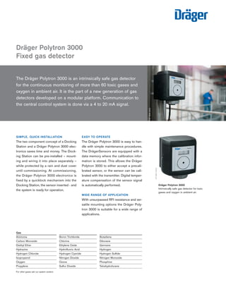 Dräger Polytron 3000 
Fixed gas detector 
The Dräger Polytron 3000 is an intrinsically safe gas detector 
for the continuous monitoring of more than 60 toxic gases and 
oxygen in ambient air. It is the part of a new generation of gas 
detectors developed on a modular platform. Communication to 
the central control system is done via a 4 to 20 mA signal. 
EASY TO OPERATE 
The Dräger Polytron 3000 is easy to han-dle 
with simple maintenance procedures. 
The DrägerSensors are equipped with a 
data memory where the calibration infor-mation 
is stored. This allows the Dräger 
Polytron 3000 to either accept a precali-brated 
sensor, or the sensor can be cali-brated 
with the transmitter. Digital temper-ature 
compensation of the sensor signal 
is automatically performed. 
WIDE RANGE OF APPLICATION 
With unsurpassed RFI resistance and ver-satile 
mounting options the Dräger Poly-tron 
3000 is suitable for a wide range of 
applications. 
ST-3626-2003 
Dräger Polytron 3000 
Intrinsically safe gas detector for toxic 
gases and oxygen in ambient air. 
ST-3811-2003 
SIMPLE, QUICK INSTALLATION 
The two component concept of a Docking 
Station and a Dräger Polytron 3000 elec-tronics 
saves time and money. The Dock-ing 
Station can be pre-installed – mount-ing 
and wiring it into place separately – 
while protected by a rain and dust cover 
until commissioning. At commissioning, 
the Dräger Polytron 3000 electronics is 
fixed by a quicklock mechanism into the 
Docking Station, the sensor inserted - and 
the system is ready for operation. 
Gas 
Ammonia Boron Trichloride Butadiene 
Carbon Monoxide Chlorine Diborane 
Diethyl Ether Ethylene Oxide Germane 
Hydrazine Hydrofluoric Acid Hydrogen 
Hydrogen Chloride Hydrogen Cyanide Hydrogen Sulfide 
Isopropanol Nitrogen Dioxide Nitrogen Monoxide 
Oxygen Ozone Phosphine 
Propylene Sulfur Dioxide Tetrahydrofurane 
For other gases ask our system centers 
Tel: +44 (0)191 490 1547 
Fax: +44 (0)191 477 5371 
Email: northernsales@thorneandderrick.co.uk 
Website: www.heattracing.co.uk 
www.thorneanderrick.co.uk 
 