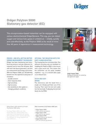 Tel: +44 (0)191 490 1547 
Fax: +44 (0)191 477 5371 
Email: northernsales@thorneandderrick.co.uk 
Website: www.heattracing.co.uk 
Dräger Polytron 5000 
Stationary gas detector (EC) 
PROVEN – AND STILL GETTING BETTER: 
DRÄGER MEASUREMENT TECHNOLOGY 
Dräger has been developing and manu-facturing 
sensors and gas detectors for 
industrial use for more than 40 years. And 
with each new device generation, we drive 
our measurement technology a bit further. 
With the Polytron 5000, you will definitely 
benefit from this experience and power of 
innovation: 
– durable sensors 
– short response times 
– high sensitivity 
– high accuracy 
– low sensitivity to other gases or 
changing ambient conditions 
www.thorneanderrick.co.uk 
OPTIONAL: TWO MOUNTING SETS FOR 
EASY FLANGE-MOUNTING 
The housing has four mounting holes. Two 
different mounting sets are available for 
installing the Polytron 5000: a duct-mount 
and a pipe mount set. This means that 
the transmitter can be easily installed 
anywhere – e.g., on a smooth wall, a pipe 
or an exhaust duct. 
QUICK AND EASY 
WIRING 
The electronics and the bezel form a 
single unit. Simply pull them out of the 
housing. Then insert the two-wire cable 
into the terminals. Finally plug the terminal 
block into the PCB. 
D-24180-2010 
D-15065-2010 
Dräger Polytron 5000 
Flameproof transmitter for monitoring 
toxic gases and oxygen. 
The microprocessor-based transmitter can be equipped with 
various electrochemical DrägerSensors. This way, you can detect 
oxygen and various toxic gases in ambient air – reliably, quickly 
and cost-effectively, as the Polytron 5000 is the result of more 
than 40 years of experience in measurement technology. 
Same design, same operating principle: 
The Polytron 5000 series 
The Dräger Polytron 5000 is part of the 
Polytron 5000 series. All transmitters of this 
series have the same design and user interface, 
which guarantees a uniform operating philosophy. 
Your advantage: less training requirement and 
easier maintenance. 
Other transmitters of the Polytron 5000 serie: 
– Dräger Polytron 5200 
(CatEx stationary gas detector) 
– Dräger Polytron 5310 
(DSIR stationary gas detector) 
– Dräger Polytron 5700 
(PIR 7000 stationary gas detector) 
– Dräger Polytron 5720 
(PIR 7200 stationary gas detector) 
 