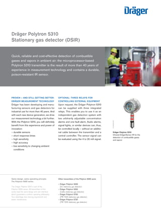 Tel: +44 (0)191 490 1547 
Fax: +44 (0)191 477 5371 
Email: northernsales@thorneandderrick.co.uk 
Website: www.heattracing.co.uk 
Dräger Polytron 5310 
Stationary gas detector (DSIR) 
PROVEN – AND STILL GETTING BETTER: 
DRÄGER MEASUREMENT TECHNOLOGY 
Dräger has been developing and manu-facturing 
sensors and gas detectors for 
industrial use for more than 40 years. And 
with each new device generation, we drive 
our measurement technology a bit further. 
With the Polytron 5310, you will definitely 
benefit from this experience and power of 
innovation: 
– durable sensors 
– short response times 
– high sensitivity 
– high accuracy 
– low sensitivity to changing ambient 
conditions 
www.thorneanderrick.co.uk 
OPTIONAL: THREE RELAYS FOR 
CONTROLLING EXTERNAL EQUIPMENT 
Upon request, the Dräger Polytron 5310 
can be supplied with three integrated 
relays. This enables you to use it as an 
independent gas detection system with 
two arbitrarily adjustable concentration 
alarms and one fault alarm. Audio alarms, 
signal lights, or similar devices can, thus, 
be controlled locally – without an additio-nal 
cable between the transmitter and a 
central controller. The sensor signal can 
be evaluated using the 4 to 20 mA signal. 
24180-2010 
D-32406-2011 
Dräger Polytron 5310 
Infrared DrägerSensor IR for the 
detection of combustible gases 
and vapors 
Quick, reliable and cost-effective detection of combustible 
gases and vapors in ambient air: the microprocessor-based 
Polytron 5310 transmitter is the result of more than 40 years of 
experience in measurement technology and contains a durable, 
poison-resistant IR sensor. 
D-32403-2011 
Same design, same operating principle: 
The Polytron 5000 series 
The Dräger Polytron 5310 is part of the 
Polytron 5000 series. All transmitters of this 
series have the same design and user interface, 
which guarantees a uniform operating philosophy. 
Your advantage: less training requirement and 
easier maintenance. 
Other transmitters of the Polytron 5000 serie: 
– Dräger Polytron 5000 
(EC stationary gas detector) 
– Dräger Polytron 5200 
(CatEx stationary gas detector) 
– Dräger Polytron 5700 
(PIR 7000 stationary gas detector) 
– Dräger Polytron 5720 
(PIR 7200 stationary gas detector) 
 