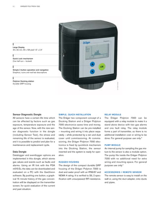 2 | DRÄGER POLYTRON 7000 
Large Display 
34 x 62 mm, 64 x 128 pixel 1.3" x 2.4" 
Sensor Diagnostic Dongle 
All sensors have a certain life time which 
can be affected by factors such as gas 
exposure, temperature exposure and the 
age of the sensor. Now, with the new sen-sor 
diagnostic function in the dongle 
(including Sensor Test), the stress and 
remaining life of the sensor is evaluated, 
and it is possible to predict and plan for a 
maintenance and replacement cycle. 
Data Dongle 
Datalogger and eventlogger options are 
implemented in this dongle, which stores 
gas values and events such as faults and 
alarms. Using an IR link with the PDA 
m515-Ex, the data can be downloaded and 
evaluated on a PC with the GasVision 
software. By pushing one button, a graph-ical 
15 minute history of the gas concen-tration 
will be displayed on the transmitter 
screen, for quick evaluation of the current 
and past situation. 
SIMPLE, QUICK INSTALLATION 
The Dräger two component concept of a 
Docking Station and a Dräger Polytron 
7000 electronics saves time and money. 
The Docking Station can be pre-installed 
– mounting and wiring it into place sepa-rately 
– while protected by a rain and dust 
cover until commissioning. At commis-sioning, 
the Dräger Polytron 7000 elec-tronics 
is fixed by quicklock mechanism 
into the Docking Station, the sensor 
inserted and the system is ready for oper-ation. 
RUGGED HOUSING 
The design of the compact durable GRP 
housing of the Dräger Polytron 7000 is 
dust and water proof with an IP66/67 and 
NEMA 4 rating. It is verified to SIL 2 spec-ification 
with unsurpassed RFI resistance. 
ST-3812-2003 
RELAY MODULE 
The Dräger Polytron 7000 can be 
equipped with a relay module to make it a 
stand alone device with two gas alarms 
and one fault relay. The relay module 
forms a part of transmitter, so there is no 
additional installation cost or wiring to be 
done. For general purpose use only.* 
PUMP MODULE 
An internal pump for sampling the gas mix-ture 
to the sensor is also a module option. 
The pump fits inside the Dräger Polytron 
7000 with no additional need for extra 
wiring and mounting space. For general 
purpose use only.* 
ACCESSORIES / REMOTE SENSOR 
The remote sensor is easy to install on the 
wall or, using the duct adapter, onto ducts 
and pipes. 
Quick Lock mechanism 
One half turn – lockedt 
Simple 3 button operation and navigation 
Graphics, icons and real text descriptions 
Polytron Docking station 
Durable GRP housing 
 