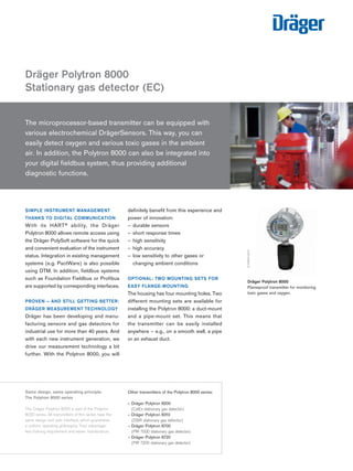 SIMPLE INSTRUMENT MANAGEMENT THANKS TO DIGITAL COMMUNICATION 
With its HART® ability, the Dräger 
Polytron 8000 allows remote access using the Dräger PolySoft software for the quick and convenient evaluation of the instrument status. Integration in existing management systems (e.g. PactWare) is also possible using DTM. In addition, fieldbus systems such as Foundation Fieldbus or Profibus are supported by corresponding interfaces. 
PROVEN – AND STILL GETTING BETTER: DRÄGER MEASUREMENT TECHNOLOGY 
Dräger has been developing and manufacturing sensors and gas detectors for industrial use for more than 40 years. And with each new instrument generation, we drive our measurement technology a bit further. With the Polytron 8000, you will definitely benefit from this experience and power of innovation: 
––durable sensors 
––short response times 
––high sensitivity 
––high accuracy 
––low sensitivity to other gases or changing ambient conditions 
OPTIONAL: TWO MOUNTING SETS FOR EASY FLANGE-MOUNTING 
The housing has four mounting holes. Two different mounting sets are available for installing the Polytron 8000: a duct-mount and a pipe-mount set. This means that 
the transmitter can be easily installed 
anywhere – e.g., on a smooth wall, a pipe or an exhaust duct. 
Dräger Polytron 8000 
Stationary gas detector (EC) 
D-24180-2010 
The microprocessor-based transmitter can be equipped with various electrochemical DrägerSensors. This way, you can 
easily detect oxygen and various toxic gases in the ambient 
air. In addition, the Polytron 8000 can also be integrated into 
your digital fieldbus system, thus providing additional 
diagnostic functions. 
52603-2012 
D-52604-2012 
Dräger Polytron 8000 
Flameproof transmitter for monitoring toxic gases and oxygen. 
Same design, same operating principle: 
The Polytron 8000 series 
The Dräger Polytron 8000 is part of the Polytron 8000 series. All transmitters of this series have the same design and user interface, which guarantees a uniform operating philosophy. Your advantage: less training requirement and easier maintenance. 
Other transmitters of the Polytron 8000 series: 
– Dräger Polytron 8200 
(CatEx stationary gas detector) 
– Dräger Polytron 8310 
(DSIR stationary gas detector) 
– Dräger Polytron 8700 
(PIR 7000 stationary gas detector) 
– Dräger Polytron 8720 
(PIR 7200 stationary gas detector) 
Tel: +44 (0)191 490 1547 
Fax: +44 (0)191 477 5371 
Email: northernsales@thorneandderrick.co.uk 
Website: www.heattracing.co.uk www.thorneanderrick.co.uk 
 