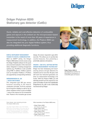 SIMPLE INSTRUMENT MANAGEMENT THANKS TO DIGITAL COMMUNICATION 
With its HART® ability, the Dräger 
Polytron 8200 allows remote access using the Dräger PolySoft software for the quick and convenient evaluation of the instrument status. Integration in existing management systems (e.g. PactWare) is also possible using DTM. In addition, fieldbus systems such as Foundation Fieldbus or Profibus are supported by corresponding interfaces. 
DRÄGERSENSOR EX…DD 
– QUICK AND STABLE 
The integrated type DD gas sensor 
functions according to the heat-of- 
combustion principle. You’ll be surprised by its long-term stability as well as by its poison resistance which is just as excellent – some of the reasons for its increased life time. Thanks to the innovative gas access design, the sensor responds to gas within seconds. This allows you to quickly take counter-measures, thus preventing a potentially explosive atmosphere. 
PROVEN – AND STILL GETTING BETTER: DRÄGER MEASUREMENT TECHNOLOGY 
Dräger has been developing and manufacturing sensors and gas detectors for industrial use for more than 40 years. And with each new instrument generation, we drive our measurement technology a bit further. With the Polytron 8200, you will definitely benefit from this experience and power of innovation. For the more sophisticated DrägerSensor Ex...DD is also traditionally manufactured by Dräger. 
Dräger Polytron 8200 
Stationary gas detector (CatEx) 
D-24180-Quick, reliable and cost-effective detection of combustible 
gases and vapours in the ambient air: the microprocessor-based transmitter is the result of more than 40 years of experience in measurement technology. In addition, the Polytron 8200 can 
also be integrated into your digital fieldbus system, thus 
providing additional diagnostic functions. 
24505-2010 
D-15005-2010_5DA_LC 
Dräger Polytron 8200 LC 
with DrägerSensor Ex PR LC for 
detecting low concentrations of 
combustible gases and vapours. 
Same design, same operating principle: 
The Polytron 8000 series 
The Dräger Polytron 8200 is part of the Polytron 8000 series. All transmitters of this series have the same design and user interface, which guarantees a uniform operating philosophy. Your advantage: less training requirement and easier maintenance. 
Other transmitters of the Polytron 8000 series: 
– Dräger Polytron 8000 
(EC stationary gas detector) 
– Dräger Polytron 8310 
(DSIR stationary gas detector) 
– Dräger Polytron 8700 
(PIR 7000 stationary gas detector) 
– Dräger Polytron 8720 
(PIR 7200 stationary gas detector) 
Tel: +44 (0)191 490 1547 
Fax: +44 (0)191 477 5371 
Email: northernsales@thorneandderrick.co.uk 
Website: www.heattracing.co.uk www.thorneanderrick.co.uk 
 