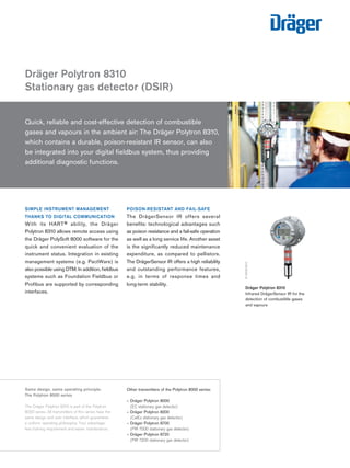 SIMPLE INSTRUMENT MANAGEMENT THANKS TO DIGITAL COMMUNICATION 
With its HART® ability, the Dräger 
Polytron 8310 allows remote access using the Dräger PolySoft 8000 software for the quick and convenient evaluation of the instrument status. Integration in existing management systems (e.g. PactWare) is also possible using DTM. In addition, fieldbus systems such as Foundation Fieldbus or Profibus are supported by corresponding interfaces. 
POISON-RESISTANT AND FAIL-SAFE 
The DrägerSensor IR offers several 
benefits: technological advantages such as poison resistance and a fail-safe operation as well as a long service life. Another asset is the significantly reduced maintenance expenditure, as compared to pellistors. The DrägerSensor IR offers a high reliability and outstanding performance features, e.g. in terms of response times and 
long-term stability. 
Dräger Polytron 8310 
Stationary gas detector (DSIR) 
D-24180-Dräger Polytron 8310 
Infrared DrägerSensor IR for the 
detection of combustible gases 
and vapours 
D-15018-2010 
Quick, reliable and cost-effective detection of combustible 
gases and vapours in the ambient air: The Dräger Polytron 8310, which contains a durable, poison-resistant IR sensor, can also 
be integrated into your digital fieldbus system, thus providing additional diagnostic functions. 
24363-2010 
Same design, same operating principle: 
The Polytron 8000 series 
The Dräger Polytron 8310 is part of the Polytron 8000 series. All transmitters of this series have the same design and user interface, which guarantees a uniform operating philosophy. Your advantage: less training requirement and easier maintenance. 
Other transmitters of the Polytron 8000 series: 
– Dräger Polytron 8000 
(EC stationary gas detector) 
– Dräger Polytron 8200 
(CatEx stationary gas detector) 
– Dräger Polytron 8700 
(PIR 7000 stationary gas detector) 
– Dräger Polytron 8720 
(PIR 7200 stationary gas detector) 
Tel: +44 (0)191 490 1547 
Fax: +44 (0)191 477 5371 
Email: northernsales@thorneandderrick.co.uk 
Website: www.heattracing.co.uk www.thorneanderrick.co.uk 
 