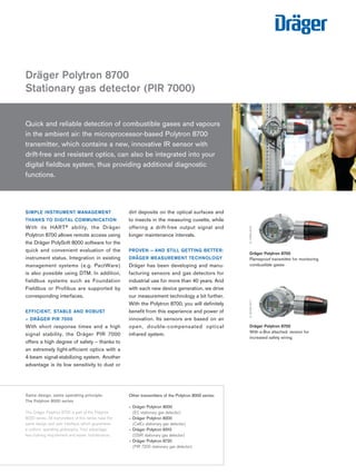 SIMPLE INSTRUMENT MANAGEMENT
THANKS TO DIGITAL COMMUNICATION
With its HART® ability, the Dräger
Polytron 8700 allows remote access using
the Dräger PolySoft 8000 software for the
quick and convenient evaluation of the
instrument status. Integration in existing
management systems (e.g. PactWare)
is also possible using DTM. In addition,
fieldbus systems such as Foundation
Fieldbus or Profibus are supported by
corresponding interfaces.
EFFICIENT, STABLE AND ROBUST
– DRÄGER PIR 7000
With short response times and a high
signal stability, the Dräger PIR 7000
offers a high degree of safety – thanks to
an extremely light-efficient optics with a
4-beam signal-stabilizing system. Another
advantage is its low sensitivity to dust or
dirt deposits on the optical surfaces and
to insects in the measuring cuvette, while
offering a drift-free output signal and
longer maintenance intervals.
PROVEN – AND STILL GETTING BETTER:
DRÄGER MEASUREMENT TECHNOLOGY
Dräger has been developing and manu-
facturing sensors and gas detectors for
industrial use for more than 40 years. And
with each new device generation, we drive
our measurement technology a bit further.
With the Polytron 8700, you will definitely
benefit from this experience and power of
innovation. Its sensors are based on an
open, double-compensated optical
infrared system.
Dräger Polytron 8700
Stationary gas detector (PIR 7000)
D-24180-2010
Same design, same operating principle:
The Polytron 8000 series
The Dräger Polytron 8700 is part of the Polytron
8000 series. All transmitters of this series have the
same design and user interface, which guarantees
a uniform operating philosophy. Your advantage:
less training requirement and easier maintenance.
Dräger Polytron 8700
Flameproof transmitter for monitoring
combustible gases
D-14983-2010
Quick and reliable detection of combustible gases and vapours
in the ambient air: the microprocessor-based Polytron 8700
transmitter, which contains a new, innovative IR sensor with
drift-free and resistant optics, can also be integrated into your
digital fieldbus system, thus providing additional diagnostic
functions.
Other transmitters of the Polytron 8000 series:
– Dräger Polytron 8000
(EC stationary gas detector)
– Dräger Polytron 8200
(CatEx stationary gas detector)
– Dräger Polytron 8310
(DSIR stationary gas detector)
– Dräger Polytron ­8720
(PIR 7200 stationary gas detector)
D-24306-2010
Dräger Polytron 8700
With e-Box attached: version for
increased safety wiring.
D-32409-2011
Tel: +44 (0)191 490 1547
Fax: +44 (0)191 477 5371
Email: northernsales@thorneandderrick.co.uk
Website: www.heattracing.co.uk
www.thorneanderrick.co.uk
 