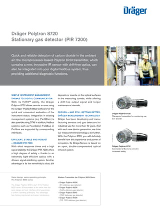 SIMPLE INSTRUMENT MANAGEMENT THANKS TO DIGITAL COMMUNICATION 
With its HART® ability, the Dräger 
Polytron 8720 allows remote access using the Dräger PolySoft 8000 software for the quick and convenient evaluation of the instrument status. Integration in existing management systems (e.g. PactWare) is also possible using DTM. In addition, fieldbus systems such as Foundation Fieldbus or Profibus are supported by corresponding interfaces. 
EFFICIENT, STABLE AND ROBUST 
– DRÄGER PIR 7200 
With short response times and a high 
signal stability, the Dräger PIR 7200 offers a high degree of safety – thanks to an extremely light-efficient optics with a 4-beam signal-stabilizing system. Another advantage is its low sensitivity to dust, dirt deposits or insects on the optical surfaces in the measuring cuvette, while offering 
a drift-free output signal and longer 
maintenance intervals. 
PROVEN – AND STILL GETTING BETTER: DRÄGER MEASUREMENT TECHNOLOGY 
Dräger has been developing and manufacturing sensors and gas detectors for industrial use for more than 40 years. And with each new device generation, we drive our measurement technology a bit further. With the Polytron 8720, you will definitely benefit from this experience and power of innovation. Its DrägerSensor is based on an open, double-compensated optical infrared system. 
Dräger Polytron 8720 
Stationary gas detector (PIR 7200) 
D-24180-Same design, same operating principle: 
The Polytron 8000 series 
The Dräger Polytron 8720 is part of the Polytron 8000 series. All transmitters of this series have the same design and user interface, which guarantees a uniform operating philosophy. Your advantage: less training requirement and easier maintenance. 
Dräger Polytron 8720 
Flameproof transmitter for monitoring carbon dioxide 
D-39563-2010 
Quick and reliable detection of carbon dioxide in the ambient 
air: the microprocessor-based Polytron 8720 transmitter, which contains a new, innovative IR sensor with drift-free optics, can also be integrated into your digital fieldbus system, thus 
providing additional diagnostic functions. 
Weitere Transmitter der Polytron 8000-Serie: 
– Dräger Polytron 8000 
(EC stationary gas detector) 
– Dräger Polytron 8200 
(CatEx stationary gas detector) 
– Dräger Polytron 8310 
(DSIR stationary gas detector) 
– Dräger Polytron 8700 
(PIR 7000 stationary gas detector) 
24287-2010 
Dräger Polytron 8720 
Connected e-Box to be wired in increased safety. 
D-14966-2010 
Tel: +44 (0)191 490 1547 
Fax: +44 (0)191 477 5371 
Email: northernsales@thorneandderrick.co.uk 
Website: www.heattracing.co.uk www.thorneanderrick.co.uk 
 