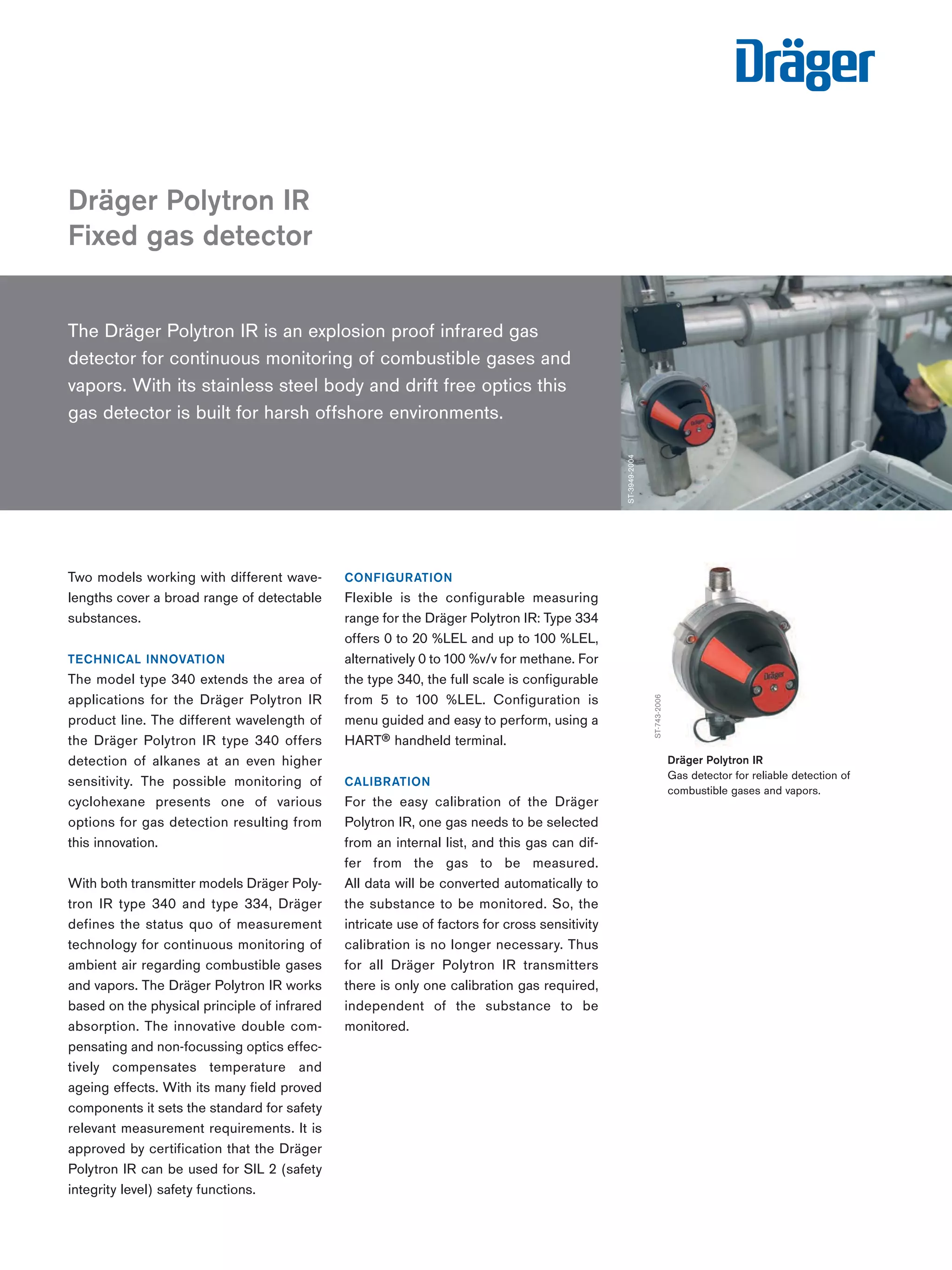 The Dräger Polytron IR is an explosion proof infrared gas 
detector for continuous monitoring of combustible gases and 
vapors. With its stainless steel body and drift free optics this 
gas detector is built for harsh offshore environments. 
Two models working with different wave-lengths 
cover a broad range of detectable 
substances. 
TECHNICAL INNOVATION 
The model type 340 extends the area of 
applications for the Dräger Polytron IR 
product line. The different wavelength of 
the Dräger Polytron IR type 340 offers 
detection of alkanes at an even higher 
sensitivity. The possible monitoring of 
cyclohexane presents one of various 
options for gas detection resulting from 
this innovation. 
With both transmitter models Dräger Poly-tron 
IR type 340 and type 334, Dräger 
defines the status quo of measurement 
technology for continuous monitoring of 
ambient air regarding combustible gases 
and vapors. The Dräger Polytron IR works 
based on the physical principle of infrared 
absorption. The innovative double com-pensating 
and non-focussing optics effec-tively 
compensates temperature and 
ageing effects. With its many field proved 
components it sets the standard for safety 
relevant measurement requirements. It is 
approved by certification that the Dräger 
Polytron IR can be used for SIL 2 (safety 
integrity level) safety functions. 
CONFIGURATION 
Flexible is the configurable measuring 
range for the Dräger Polytron IR: Type 334 
offers 0 to 20 %LEL and up to 100 %LEL, 
alternatively 0 to 100 %v/v for methane. For 
the type 340, the full scale is configurable 
from 5 to 100 %LEL. Configuration is 
menu guided and easy to perform, using a 
HART® handheld terminal. 
CALIBRATION 
For the easy calibration of the Dräger 
Polytron IR, one gas needs to be selected 
from an internal list, and this gas can dif-fer 
from the gas to be measured. 
All data will be converted automatically to 
the substance to be monitored. So, the 
intricate use of factors for cross sensitivity 
calibration is no longer necessary. Thus 
for all Dräger Polytron IR transmitters 
there is only one calibration gas required, 
independent of the substance to be 
monitored. 
Dräger Polytron IR 
Fixed gas detector 
ST-3949-2004 
ST-743-2006 
Dräger Polytron IR 
Gas detector for reliable detection of 
combustible gases and vapors. 
Tel: +44 (0)191 490 1547 
Fax: +44 (0)191 477 5371 
Email: northernsales@thorneandderrick.co.uk 
Website: www.heattracing.co.uk 
www.thorneanderrick.co.uk 
 