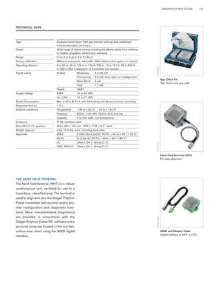 DRÄGER POLYTRON PULSAR | 03 
Gas Check Kit 
Test sheets and gas cells. 
ST-976-2001 
Hand Held Terminal (HHT) 
For easy alignment. 
ST-977-2001 
AI500 and Adapter Cable 
Digital interface to HHT or a PC. 
ST-3531-2003 
TECHNICAL DATA 
Type Explosion proof Open Path gas detector utilizing dual wavelength 
THE HAND HELD TERMINAL 
The hand held terminal (HHT) is a robust 
weatherproof unit, certified for use in a 
hazardous, classified area. The terminal is 
used to align and zero the Dräger Polytron 
Pulsar transmitter and receiver, and to pro-vide 
configuration and diagnostic func-tions. 
More comprehensive diagnostics 
are provided in conjunction with the 
Dräger Polytron Pulsar PC software and a 
personal computer located in the non-haz-ardous 
area, when using the AI500 digital 
interface. 
infrared absorption technique 
Gases Wide range of hydrocarbons including the alkane series from methane 
to hexane, propylene, ethanol and methanol. 
Range From 0 to 4 up to 0 to 8 LEL*m 
Factory calibration Methane or propane, selectable. Other hydrocarbon gases on request 
Operating distance 4 to 60 m, 30 to 120 m or 100 to 200 m, 13 to 197 ft, 98 to 394 ft 
or 328 to 656 ft separation of transmitter and receiver 
Signal output Analog Measuring 4 to 20 mA 
Pre-warning 3.5 mA, dirty optics or misalignment 
Beam block 2 mA 
Fault < 1 mA 
Digital HART 
Supply Voltage ATEX 18 to 32 VDC 
UL, CSA 18 to 27 VDC 
Power Consumption Max. 0.95 A @ 24 V, with full heating and all source lamps operating 
Response time t95 < 2 s 
Ambient conditions Temperature – 40 to + 60 °C, – 40 to + 140 °F 
Pressure 800 to 1100 hPa, 23.6 to 32.5 inch Hg 
Humidity 0 to 100 %RH, non-condensing 
Enclosure IP 66, stainless steel 
Size (W x H x D, approx.) 350 x 300 x 170 mm, 13.8" x 11.8" x 6.7", each 
Weight (approx.) 9 kg, 19,8 lbs, each, including back plate 
Approvals ATEX II 2GD EEx d [ia] IIC T6/T5, – 40 to + 40 / + 60 °C 
IECEx Ex d [ia] IIC T6/T5, – 40 to + 40 / + 60 °C 
UL Class I, Div 1, Group C, D 
CSA, NRTL/C Class I, Div 1, Group C, D 
 