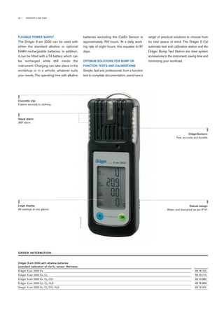 02 | DRÄGER X-AM 2000
batteries excluding the CatEx Sensor is
approximately 700 hours. At a daily work-
ing rate of eight hours, this equates to 87
days.
OPTIMUM SOLUTIONS FOR BUMP OR
FUNCTION TESTS AND CALIBRATIONS
Simple, fast and professional: from a function
test to complete documentation, users have a
FLEXIBLE POWER SUPPLY
The Dräger X-am 2000 can be used with
either the standard alkaline or optional
NiMH rechargeable batteries. In addition,
it can be fitted with a T4 battery which can
be recharged while still inside the
instrument. Charging can take place in the
workshop or in a vehicle, whatever suits
your needs. The operating time with alkaline
range of practical solutions to choose from
for total peace of mind. The Dräger E-Cal
automatic test and calibration station and the
Dräger Bump Test Station are ideal system
accessories to the instrument, saving time and
minimizing your workload.
Crocodile clip:
Fastens securely to clothing.
DrägerSensors:
Fast, accurate and durable.
Robust design:
Water- and dust-proof as per IP 67.
Visual alarm:
360° alarm.
Large display:
All readings at one glance.
ST-7452-2005
ORDER INFORMATION
Dräger X-am 2000 with alkaline batteries
(standard calibration of the Ex sensor: Methane)
Dräger X-am 2000 Ex 83 18 750
Dräger X-am 2000 Ex, O2 83 18 770
Dräger X-am 2000 Ex, O2, CO 83 18 880
Dräger X-am 2000 Ex, O2, H2S 83 18 890
Dräger X-am 2000 Ex, O2, CO, H2S 83 18 910
 
