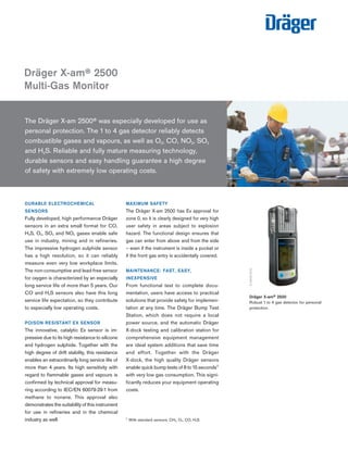 DURABLE ELECTROCHEMICAL
SENSORS
Fully developed, high performance Dräger
sensors in an extra small format for CO,
H2S, O2, SO2 and NO2 gases enable safe
use in industry, mining and in refineries.
The impressive hydrogen sulphide sensor
has a high resolution, so it can reliably
measure even very low workplace limits.
The non-consumptive and lead-free sensor
for oxygen is characterized by an especially
long service life of more than 5 years. Our
CO and H2S sensors also have this long
service life expectation, so they contribute
to especially low operating costs.
POISON RESISTANT EX SENSOR
The innovative, catalytic Ex sensor is im-
pressive due to its high resistance to silicone
and hydrogen sulphide. Together with the
high degree of drift stability, this resistance
enables an extraordinarily long service life of
more than 4 years. Its high sensitivity with
regard to flammable gases and vapours is
confirmed by technical approval for measu-
ring according to IEC/EN 60079-29-1 from
methane to nonane. This approval also
demonstrates the suitability of this instrument
for use in refineries and in the chemical
industry as well.
MAXIMUM SAFETY
The Dräger X-am 2500 has Ex approval for
zone 0, so it is clearly designed for very high
user safety in areas subject to explosion
hazard. The functional design ensures that
gas can enter from above and from the side
– even if the instrument is inside a pocket or
if the front gas entry is accidentally covered.
MAINTENANCE: FAST, EASY,
INEXPENSIVE
From functional test to complete docu-
mentation, users have access to practical
solutions that provide safety for implemen-
tation at any time. The Dräger Bump Test
Station, which does not require a local
power source, and the automatic Dräger
X-dock testing and calibration station for
comprehensive equipment management
are ideal system additions that save time
and effort. Together with the Dräger
X-dock, the high quality Dräger sensors
enable quick bump tests of 8 to 15 seconds1)
with very low gas consumption. This signi-
ficantly reduces your equipment operating
costs.
The Dräger X-am 2500® was especially developed for use as
personal protection. The 1 to 4 gas detector reliably detects
combustible gases and vapours, as well as O2, CO, NO2, SO2
and H2S. Reliable and fully mature measuring technology,
durable sensors and easy handling guarantee a high degree
of safety with extremely low operating costs.
Dräger X-am® 2500
Multi-Gas Monitor
Dräger X-am® 2500
Robust 1 to 4 gas detector for personal
protection.
D-59025-2012
ST-7317-2005
1)
With standard sensors: CH4, O2, CO, H2S
Tel: +44 (0)191 490 1547
Fax: +44 (0)191 477 5371
Email: northernsales@thorneandderrick.co.uk
Website: www.heattracing.co.uk
www.thorneanderrick.co.uk
 