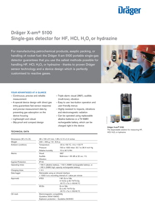 | 01
For manufacturing petrochemical products, aseptic packing, or
handling of rocket fuel: the Dräger X-am 5100 portable single-gas
detector guarantees that you use the safest methods possible for
handling HF, HCl, H2O2 or hydrazine - thanks to proven Dräger
sensor technology and a device design which is perfectly
customised to reactive gases.
YOUR ADVANTAGES AT A GLANCE
– Continuous, precise and reliable
measurement
– A special device design with direct gas
entry guarantees fast sensor response
and precise measurement data by
preventing gas adsorption on the
device housing
– Lightweight and robust
– Slip-proof and compact design
– Triple alarm: visual (360°), audible
(multi-tone), vibration
– Easy to use: two-button operation and
user-friendly menus
– Highly resistant to impacts, vibrations
and electromagnetic radiation
– Can be operated using replaceable
alkaline batteries or a T4 NiMH
rechargeable battery, which can be
charged right in the device
Dräger X-am® 5100
Single-gas detector for HF, HCl, H2O2 or hydrazine
ST-1766-2005
Dräger X-am® 5100
The dependable solution for measuring HF,
HCl, H2O2 or hydrazine
D-31721-2011
Technical data 	 	
	
Dimensions (W x H x D) 	 48 x 130 x 61 mm; 1.89 x 5.12 x 2.4 inches
Weight	 220 – 250 g; 7.8 - 8.8 oz.
Ambient conditions	 Temperature	 -20 to +50 °C; -4 to +122 °F
	 Pressure	 700 to 1300 mbar; 20.7 to 38.4 inch Hg
	 Relative humidity	 10 to 90 % RH
Alarms	 Visual	 360°
	 Audible	 Multi-tone  90 dB at 30 cm; 1 ft.
	 Vibration	
Ingress Protection	 IP 54	
Operating times	 ~180 h (alkaline battery), ~150 h (NiMH rechargeable battery), or
	 ~180 h (NiMH high capacity rechargeable battery)
Charging times	  4 h	
Data logger	 Retrievable using an infrared interface
	  1000 h at a recording interval of 1 value per minute
Approvals	 ATEX	 I M1 Ex ia I Ma
		 II 1G Ex ia IIC T4/T3 Ga
		 -20 °C ≤ Ta ≤ +55/40 °C
	 IECEx	 Ex ia I Ma
		 Ex ia IIC T4/T3 Ga
		 -20 °C ≤ Ta ≤ +55/40 °C
CE mark	 Electromagnetic compatibility
	 Guideline 2004/108/EC
	 Explosion protection – Guideline 94/9/EC
Tel: +44 (0)191 490 1547
Fax: +44 (0)191 477 5371
Email: northernsales@thorneandderrick.co.uk
Website: www.heattracing.co.uk
www.thorneanderrick.co.uk
 