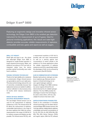 SMALL YET ROBUST
Small, light and easy to use - the robust
and water-tight Dräger X-am 5600 is
designed for single-handed operation in
tough industrial environments. Water- and
dustproof according to IP 67 and with an
integrated rubber boot, the device
provides optimal functionality even under
harsh conditions.
DURABLE INFRARED TECHNOLOGY
Thanks to the high stability and a resistance
to contamination, Dräger infrared sensors
can generally be used for up to eight years.
This advanced technology reduces the cost
of ownership considerably because less
replacement sensors are needed. In addition,
a sensor calibration is only necessary every
12 months which reduces maintenance
costs.
SINGLE OR DUAL SENSOR –
ACCURATE MEASUREMENT RESULTS
The new Dräger infrared sensors can be
used for the measurement of explosive
substances or CO2: The infrared sensor IR
Ex allows the measurement of explosive,
combustible hydrocarbons in the range of
the lower explosive limit. With this sensor,
measurements in the range of 0-100 Vol.-%
for methane, propane and ethylene are also
possible. The infrared sensor IR CO2, with
a measurement resolution of 0.01 Vol.-%,
provides safe and exact measurements
as well as a warning against toxic
concentrations of carbon dioxide in the
ambient air. For those applications where
the reliable measurement of explosive
substances and CO2 is specifically needed,
the advantages of both can be achieved by
a dual sensor (Dual IR CO2/Ex).
ALSO IN COMBINATION WITH HYDROGEN
Besides hydrocarbons, hydrogen can also
be an explosive gas. Because sensors
based on infrared technology do not
warn against hydrogen explosion
dangers, the Dräger X-am 5600 combines
two sensor signals (Infrared Ex and
electrochemical H2) for reliable hydrogen
detection. The X-am 5600 provides the
advantages of poison-free technology to
be used in areas where, until now, only
catalytic Ex sensors have been used.
VARIOUS MONITORING POSSIBILITIES
Thanks to the combination of innovative
infrared technology and the latest electro-
chemical Dräger XXS miniature sensors, this
1-to-6 gas detector reliably detects explosive,
combustible and harmful concentrations of
O2, Cl2, CO, CO2, H2, H2S, HCN, NH3, NO,
NO2, PH3, SO2, Amine, Odorant, COCl2
and organic vapors. With the PC software
Featuring an ergonomic design and innovative infrared sensor
technology, the Dräger X-am 5600 is the smallest gas detection
instrument for the measurement of up to 6 gases. Ideal for
personal monitoring applications, this robust and water-tight
detector provides accurate, reliable measurements of explosive,
combustible and toxic gases and vapors as well as oxygen.
Dräger X-am® 5600
Dräger X-am® 5600
Small, light and tough for
single-handed detection of
up to 6 gases.
D-27784-2009
D-27732-2009
Tel: +44 (0)191 490 1547
Fax: +44 (0)191 477 5371
Email: northernsales@thorneandderrick.co.uk
Website: www.heattracing.co.uk
www.thorneanderrick.co.uk
 