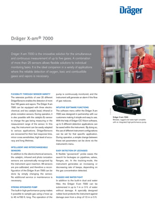 pump is continuously monitored, and the
instrument will generate an alarm if the flow
of gas reduces.
INTUITIVE SOFTWARE FUNCTIONS
The software menu within the Dräger X-am
7000 was designed in partnership with our
customers making it simple and easy to use.
With the help of Dräger CC-Vision software,
up to 5 different detection applications can
be saved within the instrument. By doing so,
the use of different instrument configurations
can be set for that specific application.
During operation, a simple change between
these set parameters can be done via the
instrument's menu.
EASY DETECTION OF LECKAGES
A flexible "gooseneck" probe eases the
search for leckages on pipelines, valves,
flanges, etc. In the tracking-mode, the
instrument generates an increasing or
decreasing rate of beeps, depending on
the gas concentration detected.
RUGGED AND WATER-TIGHT
In addition to the built-in dust and water
filter, the Dräger X-am 7000 can be
submersed in up to 1 m or 3 ft. of water
without damage. A specially designed
rubber boot protects the instrument against
damage even from a drop of 1.5 m or 5 ft.
Dräger X-am® 7000
ST-65-2006
Dräger X-am 7000 is the innovative solution for the simultaneous
and continuous measurement of up to five gases. A combination
of more than 25 sensors allows flexible solutions to individual
monitoring tasks. It is the ideal companion in a variety of applications
where the reliable detection of oxygen, toxic and combustible
gases and vapors is necessary.
Dräger X-am 7000
Modular, rugged and water-tight complete
with an integrated high-performance pump.
ST-2787-2003
FLEXIBILITY THROUGH SENSOR VARIETY
The extensive portfolio of over 25 different
DrägerSensors enables the detection of more
than 100 gases and vapors. The Dräger X-am
7000 can be equipped with three electro-
chemical, and two catalytic bead, infrared or
photo ionization sensors. During operation, it
is also possible with the catalytic-Ex sensor
to change the gas being measuring or the
measurement range of the sensor. In this
way, the instrument can be easily adapted
to various applications. DrägerSensors
are renowned for their fast response time,
minor cross sensitivities, high level of accu-
racy and long lifetimes.
INTELLIGENT AND INTERCHANGEABLE
SENSORS
In addition to the electrochemical sensors,
the catalytic, infrared and photo ionization
sensors are automatically recognized by
the instrument upon insertion. All sensors
are pre-calibrated, and therefore a recon-
figuration of the Dräger X-am 7000 can be
done by simply changing the sensor.
No additional service or maintenance is
necessary.
STRONG INTEGRATED PUMP
The built-in high-performance pump makes
it possible to sample gas using a hose up
to 45 m/150 ft. long. The operation of the
Tel: +44 (0)191 490 1547
Fax: +44 (0)191 477 5371
Email: northernsales@thorneandderrick.co.uk
Website: www.heattracing.co.uk
www.thorneanderrick.co.uk
 