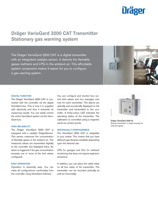 The Dräger VarioGard 3200 CAT is a digital transmitter 
with an integrated catalytic sensor. It detects the flamable 
gases methane and LPG in the ambient air. This affordable system component makes it easier for you to configure 
a gas warning system. 
DIGITAL FUNCTION 
The Dräger VarioGard 3200 CAT is connected with the controller via the digital VarioGard bus. This is how it is supplied with electricity and how it transmits its measuring results. You can easily control the entire VarioGard system via the VarioGard bus. 
HIGH RELIABILITY 
The Dräger VarioGard 3200 CAT is equipped with a catalytic DrägerSensor. This sensor measures the concentration of flamable gases in the ambient air. The measured values are transmitted digitally to the controller and displayed there. An alarm is triggered if the gas concentration exceeds one or more of the limit values configured. 
EASY OPERATION 
Operation is extremely easy. You can make all configurations comfortably from the controller using VarioGard software. 
You can configure and monitor four current limit values and four averages over time for each transmitter. The alarms are optically and acoustically displayed on the transmitter and transmitted to the controller. A three-colour LED indicates the operating status of the transmitter. The calibration is controlled using a magnetic wand via contact points. 
INDIVIDUALLY CONFIGURABLE 
The VarioGard 3200 CAT is adaptable to your needs. This means that you have different gas libraries available depending upon the desired use: 
LPG for garages and CH4 for methane monitoring that does not require explosion protection. 
In addition, you can place the cable inlets on all four sides of the transmitter. The transmitter can be mounted vertically as well as horizontally. 
Dräger VarioGard 3200 CAT Transmitter 
Stationary gas warning system 
D-6384-2010 
Dräger VarioGard 3200 AL 
Robust transmitter in metal housing for selected gases. 
D-6453-2010 
Tel: +44 (0)191 490 1547 
Fax: +44 (0)191 477 5371 
Email: northernsales@thorneandderrick.co.uk 
Website: www.heattracing.co.uk www.thorneanderrick.co.uk 
 