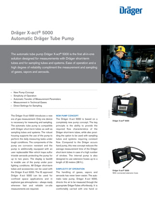 Tel: +44 (0)191 490 1547 
Fax: +44 (0)191 477 5371 
Email: northernsales@thorneandderrick.co.uk 
Website: www.heattracing.co.uk 
Dräger X-act® 5000 
Automatic Dräger Tube Pump 
The automatic tube pump Dräger X-act® 5000 is the first all-in-one 
solution designed for measurements with Dräger short-term 
tubes and for sampling tubes and systems. Ease of operation and a 
high degree of reliability compliment the measurement and sampling 
of gases, vapors and aerosols. 
The Dräger X-act 5000 introduces a new 
era of gas measurement: Only one device 
is necessary for measuring and sampling. 
The automatic tube pump is compatible 
with Dräger short-term tubes as well as 
sampling tubes and systems. The robust 
housing supports the use of the pump to 
perform the daily measuring tasks under 
tough conditions. The components of the 
pump are corrosion resistant and the 
pump is additionally equipped with an 
user replaceable filter which traps sulfur 
trioxide aerosols protecting the pump for 
up to two years. The display is backlit 
to enable use of the pump under poor 
lighting conditions. All Dräger short-term 
tubes and accessories can be used with 
the Dräger X-act 5000. The IS approved 
Dräger X-act 5000 can be used for 
confined space applications and in 
explosive gas atmospheres – always ready 
wherever fast and reliable on-site 
measure ments are required. 
D-23543-2010 
D-12095-2010 
– New Pump Concept 
– Simplicity of Operation 
– Automatic Transfer of Measurement Parameters 
– Measurement in Technical Gases 
– Direct Settings for Sampling 
NEW PUMP CONCEPT 
The Dräger X-act 5000 is based on a 
completely new pump concept. The key 
principle is the ability to provide the 
required flow characteristics of the 
Dräger short-term tubes, while also provi-ding 
the option to be used with sampling 
tubes and systems requiring constant 
flow. Compared to the Dräger accuro 
hand pump, this new concept reduces the 
average measurement time of the Dräger 
short-term tubes in case of a high number 
of strokes. The internal pump is also 
designed to use extension hoses up to a 
length of 30 meters (98 ft.). 
SIMPLICITY OF OPERATION 
The handling of gases, vapors and 
aerosols has never been easier. The auto-matic 
tube pump, Dräger X-act 5000, 
directs the air to be measured through the 
appropriate Dräger-Tubes effortlessly. It is 
comfortably carried with one hand or 
Dräger X-act® 5000 
With connected extension hose 
D-12060-2010 
Dräger X-act® 5000 
www.thorneanderrick.co.uk 
 