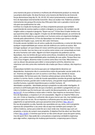 uma maneira de parar os homens e mulheres de infinitamente produzir os meios de
sua própria destruição. Ele deve fornecer uma maneira de libertá-los da tirania de
forças demoníacas (veja Ap 15, 16; 19-22). 8 E esta é precisamente a verdade que o
livro do Apocalipse está tentando transmitir. Deus vai acabar mal. Podemos acreditar
inteiramente isto porque Ele enviou Seu Filho para lidar com o pecado e morrer por
nós para que pudéssemos ter vida.
A ênfase na criação do mundo por um Deus onipotente pessoais que também
superintende do cosmos explica a ordem e desígnio no universo. Ele também nos dá
insights sobre a resposta à pergunta "Quem sou eu?" 9 Este Deus Criador lembra-nos
que queremos dizer algo a alguém. Criação nos dá identidade pessoal, ao contrário da
visão de mundo moderno, que percebe o ser humano como um organismo biológico
lutando pela sobrevivência. O livro do Apocalipse nos lembra que somos o ato de
coroação da Criação e que, como tal, têm valor intrínseco.
O mundo secular também nos vê como o peão de circunstâncias, e como tal não temos
qualquer responsabilidade por nossos atos de violência uns contra os outros. Nós
esmagar qualquer um que esteja em nosso caminho para que possamos fazer a nossa
marca no mundo. Isso nos leva a ver os outros como coisas a ser conquistada ao invés
de seres humanos com valor. Alguém só é bom enquanto nós podemos usá-los.
Apocalipse, mas nos lembra de que somos seres éticos, iniciadores de nossas próprias
ações, com a plena responsabilidade pelos resultados de suas ações. Porque Deus nos
criou à Sua imagem, devemos tratar os outros como Deus nos trata. Não estamos a
usar ou abusar das pessoas para obter o nosso próprio caminho; devemos nos
relacionar com eles como eles realmente são criados por Deus e valioso, não importa o
quê.
O Apocalipse também nos ensina que para ser independente devemos ser
dependentes. Autonomia não é a característica nobre do pensador secular pode vê-lo
ser. Vivemos em ligação uns com os outros e com Deus. Deus atende às nossas
necessidades. Ele fornece para nós. Estamos valioso porque somos de Deus. Seu
caráter é a norma. Assim, a visão de mundo apocalíptica acordos de grande significado
à existência humana, grande valor à vida humana, uma grande responsabilidade para a
escolha humana, e grande importância para o caráter humano. 10
Identidade e propósito . Identidade pessoal e propósito na vida estão interligados. O
primeiro é confirmada pelo fato de que o Cordeiro, que detém o pergaminho em sua
mão é o Cordeiro que foi morto por nós a partir do descaroçamento, ser do mundo (
Ap 5:6-14 ). A cruz enfatiza o nosso valor e mérito. Que importa se morremos? Para o
livro do Apocalipse, a resposta é um sim avassalador. Alguém se importa? Mais uma
vez, sim. Cristo se importou o suficiente não só para morrer por nós, mas também para
ministrar para nós no céu. Ele se importou o suficiente para nos alertar de Seu
julgamento se aproximando, para que possamos estar prontos ( Rev. 18:1-4 ).
Ele nos dá propósito na vida, fazendo-nos sacerdotes em seu reino, com o propósito
expresso de compartilhar o seu amor não só aqui mas também para sempre. Em
última instância, vamos para onde Ele vai e viver onde vive. Estamos aqui com um
propósito, e temos de cumprir esse propósito. O objetivo final da vida é ver Deus face
a face ( Rev. 22:04 ). E teremos que tornar-se não como ele por causa de quem somos,
mas de quem Ele é. Que pode dar a uma pessoa a esperança verdadeira esperança
para algo melhor, esperança de mudança permanente, a esperança para o futuro.
 