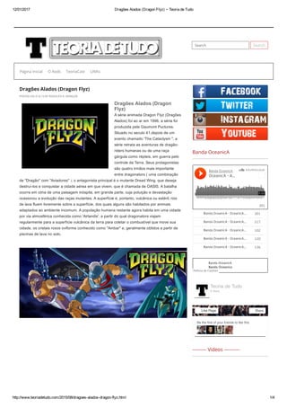 12/01/2017 Dragões Alados (Dragon Flyz) ~ Teoria de Tudo
http://www.teoriadetudo.com/2015/08/dragoes­alados­dragon­flyz.html 1/4
Search Search
Dragões Alados (Dragon Flyz)
POSTED ON 31.8.15 BY RODOLFO R. HENGLER
Dragões Alados (Dragon
Flyz)
A série animada Dragon Flyz (Dragões
Alados) foi ao ar em 1996, a séria foi
produzida pela Gaumont Puctures.
Situado no seculo 41,depois de um
evento chamado 'The Cataclysm ", a
série retrata as aventuras de dragão­
riders humanas ou de uma raça
gárgula como répteis, em guerra pelo
controle da Terra. Seus protagonistas
são quatro irmãos mais importante
entre dragonators ( uma combinação
de "Dragão" com "Aviadores" ); o antagonista principal é o mutante Dread Wing, que deseja
destruí­los e conquistar a cidade aérea em que vivem, que é chamada de OASIS. A batalha
ocorre em cima de uma paisagem inóspita, em grande parte, cuja poluição e devastação
ocasionou a evolução das raças mutantes. A superfície é, portanto, vulcânica ou estéril; rios
de lava fluem livremente sobre a superfície, dos quais alguns são habitados por animais
adaptados ao ambiente incomum. A população humana restante agora habita em uma cidade
por via atmosférica conhecida como 'Airlandis', a partir do qual dragonators viajam
regularmente para a superfície vulcânica da terra para coletar o combustível que move sua
cidade, os cristais roxos oviforme conhecido como "Ambar" e, geralmente obtidos a partir de
piscinas de lava no solo.
Banda OceanicA
--------- Videos ----------
Banda OceanicA
OceanicA ­ A...
 301
 301Banda OceanicA ­ OceanicA...
 217Banda OceanicA ­ OceanicA...
 102Banda OceanicA ­ OceanicA...
 120Banda OceanicA ­ OceanicA...
 136Banda OceanicA ­ OceanicA...
Banda OceanicA
Banda Oceanica
Política de Cookies
Página inicial O Rods TeoriaCast LINKs
Be the first of your friends to like this
Teoria de Tudo
6 likes
Like Page Share
 