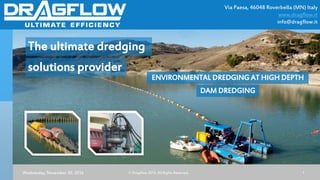 Via Paesa, 46048 Roverbella (MN) Italy
www.dragflow.it
info@dragflow.it
Wednesday, November 30, 2016 © Dragflow 2015. All Rights Reserved. 1
The ultimate dredging
solutions provider
ENVIRONMENTAL DREDGING AT HIGH DEPTH
DAM DREDGING
 