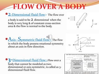 2-Dimensional fluid flow:- The flow over
a body is said to be 2 dimensional when the
body is very long & of constant cross-section
area & the flow is normal to the body.
Axis –Symmetric fluid flow:- The flow
in which the body possess rotational symmetry
about an axis in flow direction.
3-Dimensional fluid flow:-Flow over a
body that cannot be modeled as two-
dimensional or axis-symmetric, is called as 3-
dimensional fluid flow.
 
