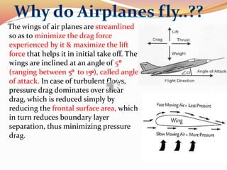 The wings of air planes are streamlined
so as to minimize the drag force
experienced by it & maximize the lift
force that helps it in initial take off. The
wings are inclined at an angle of 5
(ranging between 5 to 15 ), called angle
of attack. In case of turbulent flows,
pressure drag dominates over shear
drag, which is reduced simply by
reducing the frontal surface area, which
in turn reduces boundary layer
separation, thus minimizing pressure
drag.
 