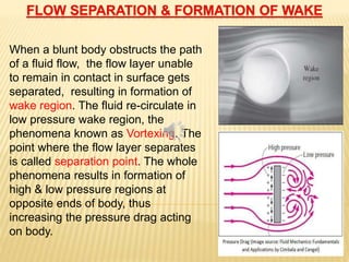 When a blunt body obstructs the path
of a fluid flow, the flow layer unable
to remain in contact in surface gets
separated, resulting in formation of
wake region. The fluid re-circulate in
low pressure wake region, the
phenomena known as Vortexing. The
point where the flow layer separates
is called separation point. The whole
phenomena results in formation of
high & low pressure regions at
opposite ends of body, thus
increasing the pressure drag acting
on body.
 