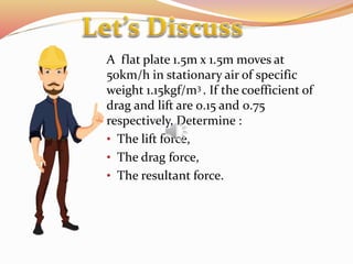 A flat plate 1.5m x 1.5m moves at
50km/h in stationary air of specific
weight 1.15kgf/m3 . If the coefficient of
drag and lift are 0.15 and 0.75
respectively, Determine :
• The lift force,
• The drag force,
• The resultant force.
 