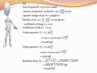 Sol:
Area of plate(A) =1.5 x 1.5= 2.25m2
velocity of plate(U) =50km/h= 50 x
1000
3600
m/sec
specific weight of air, w= 1.15kgf/m3
Density of air , ρ =
𝑤
𝑔
=
1.15
9.81
=0.1172 kg/m3
coefficient of drag ,CD =0.15
Coefficient of lift, CL = 0.75
Using equation FL = CL Aρ
𝑈2
2
= 0.75 x 2.25 x0.1172 x
13.892
2
=19.078 kgf
Using equation, FD = CDAρ
𝑈2
2
=0.15 x 2.25 x0.1172 x
13.892
2
= 3.815 kgf
Resultant force, FR = FL
2
+ FD
2
= 19.0782 + 3.8152
= 363.47 + 14.554 kgf
=19.455 kgf
 