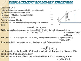 Distance BC=
Let y = distance of elemental strip from the plate
dy = thickness of elemental strip
u= velocity of fluid at elemental strip
D=width of plate
Area of strip dA =D × dy
Mass of fluid per second flowing through the element
strip
=ρ × velocity × area of
strip
= ρ × u× b× dy.
Consider no plate is present, so mass of fluid flowing through elemental strip=
ρ × velocity × area
= ρ×U×bdy
The reduction in mass per second flowing through elemental strip =ρUbdy-ρubdy
=ρb(U-u)dy
Total reduction in mass per second flowing through BC due to plate
=ρb 0∫ (U-u) dy
Let the plate is displaced by *, then the velocity of flow per the distance * is
equal to the free stream velocity
So, the loss of mass of fluid per second will be at *= ρ × velocity × area
= ρ×U× * × b
 