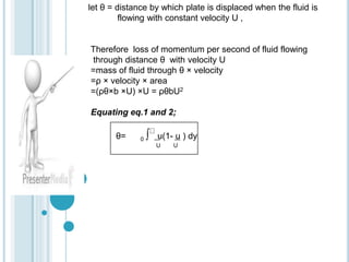 let θ = distance by which plate is displaced when the fluid is
flowing with constant velocity U ,
Therefore loss of momentum per second of fluid flowing
through distance θ with velocity U
=mass of fluid through θ × velocity
=ρ × velocity × area
=(ρθ×b ×U) ×U = ρθbU2
Equating eq.1 and 2;
θ= 0 ∫ u(1- u ) dy
U U
 