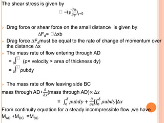 The shear stress is given by
=(μ
𝜕𝑢
𝜕𝑦
)y=0
 Drag force or shear force on the small distance is given by
∆Fd= ∆xb
 Drag force ∆Fdmust be equal to the rate of change of momentum over
the distance ∆x
 The mass rate of flow entering through AD
= 0∫ (ρ× velocity × area of thickness dy)
= 0∫ ρubdy
 The mass rate of flow leaving side BC
mass through AD+
𝜕
𝜕𝑥
(mass through AD)× ∆𝑥
= 0
𝛿
𝜌𝑢𝑏𝑑𝑦 +
𝜕
𝜕𝑥
[ 0
𝛿
𝜌𝑢𝑏𝑑𝑦]∆𝑥
From continuity equation for a steady incompressible flow ,we have
MAD +MDC =MBC
 