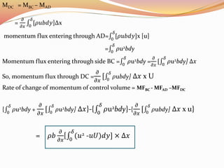MDC = MBC – MAD
=
𝜕
𝜕𝑥 0
𝛿
[𝜌𝑢𝑏𝑑𝑦]∆x
momentum flux entering through AD= 0
𝛿
[𝜌𝑢𝑏𝑑𝑦]x [u]
= 0
𝛿
𝜌u2bdy
Momentum flux entering through side BC = 0
𝛿
𝜌u2bdy =
𝜕
𝜕𝑥
[ 0
𝛿
𝜌u2bdy] ∆𝑥
So, momentum flux through DC =
𝜕
𝜕𝑥
[ 0
𝛿
𝜌ubdy] ∆𝑥 x U
Rate of change of momentum of control volume = MFBC - MFAD –MFDC
{ 0
𝛿
𝜌u2bdy +
𝜕
𝜕𝑥
[ 0
𝛿
𝜌u2bdy] ∆𝑥}-{ 0
𝛿
𝜌u2bdy}-{
𝜕
𝜕𝑥
[ 0
𝛿
𝜌ubdy] ∆𝑥 x u}
= 𝜌𝑏
𝜕
𝜕𝑥
[ 0
𝛿
(𝑢2 -𝑢𝑈)𝑑𝑦] × ∆𝑥
 