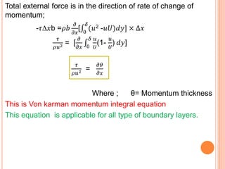 Total external force is in the direction of rate of change of
momentum;
-𝜏∆𝑥b =𝜌𝑏
𝜕
𝜕𝑥
[ 0
𝛿
(𝑢2 -𝑢𝑈)𝑑𝑦] × ∆𝑥
𝜏
𝜌𝑢2 = [
𝜕
𝜕𝑥 0
𝛿 𝑢
𝑈
(1-
𝑢
𝑈
) 𝑑𝑦]
𝜏
𝜌𝑢2 =
𝜕𝜃
𝜕𝑥
Where ; θ= Momentum thickness
This is Von karman momentum integral equation
This equation is applicable for all type of boundary layers.
 