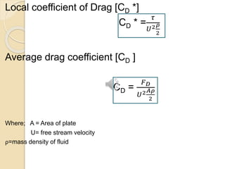 Local coefficient of Drag [CD *]
CD * =
𝜏
𝑈2 𝜌
2
Average drag coefficient [CD ]
CD =
𝐹 𝐷
𝑈2 𝐴𝜌
2
Where; A = Area of plate
U= free stream velocity
ρ=mass density of fluid
 