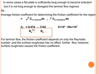 In some cases a flat plate is sufficiently long enough to become turbulent
but it is not long enough to disregard the laminar flow regimes
So ,
Average friction coefficient for determining the friction coefficient for the region
= 0∫X
Cf,x laminardx + ∫L
Cf,x turbulent dx
Cf = 0.074 - 1742 5×105 <Re<107
Re
1/5
Re
For laminar flow, the friction coefficient depends on only the Reynolds
number ,and the surface roughness has no effect. further flow, however,
surface roughness causes the friction coefficient.
 