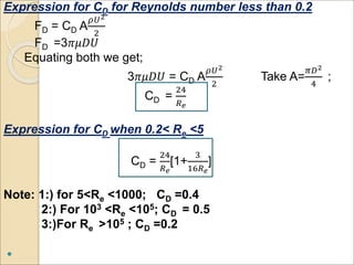 Expression for CD for Reynolds number less than 0.2
FD = CD A
𝜌𝑈2
2
FD =3𝜋𝜇𝐷𝑈
Equating both we get;
3𝜋𝜇𝐷𝑈 = CD A
𝜌𝑈2
2
Take A=
𝜋𝐷2
4
;
CD =
24
𝑅 𝑒
Expression for CD when 0.2< Re <5
CD =
24
𝑅 𝑒
[1+
3
16𝑅 𝑒
]
Note: 1:) for 5<Re <1000; CD =0.4
2:) For 103 <Re <105; CD = 0.5
3:)For Re >105 ; CD =0.2

 