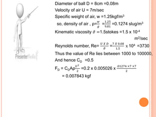 Diameter of ball D = 8cm =0.08m
Velocity of air U = 7m/sec
Specific weight of air, w =1.25kgf/m3
so, density of air , ρ=
𝑤
𝑔
=
1.25
9.81
=0.1274 slug/m3
Kinematic viscosity 𝜗 =1.5stokes =1.5 x 10-4
m2/sec
Reynolds number, Re=
𝑈 𝑋 𝐷
𝜗
=
7 𝑋 0.08
1.5
x 104 =3730
Thus the value of Re lies between 1000 to 100000,
And hence CD =0.5
FD = CDAρ
𝑈2
2
=0.2 x 0.005026 x
.01274 ×7 ×7
2
= 0.007843 kgf
 