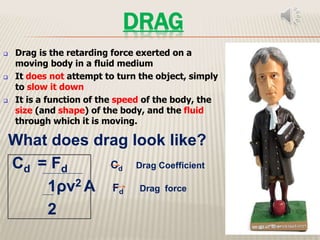 DRAG
 Drag is the retarding force exerted on a
moving body in a fluid medium
 It does not attempt to turn the object, simply
to slow it down
 It is a function of the speed of the body, the
size (and shape) of the body, and the fluid
through which it is moving.
What does drag look like?
Cd = Fd Cd Drag Coefficient
1ρv2 A Fd Drag force
2
 